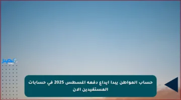 حساب المواطن يبدأ إيداع دفعة أغسطس 2025 في حسابات المستفيدين الآن